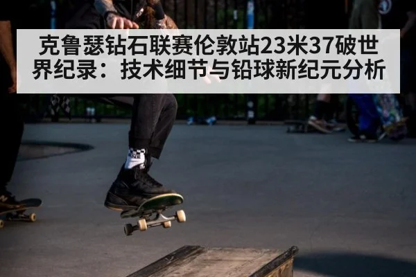 克鲁瑟钻石联赛伦敦站23米37破世界纪录：技术细节与铅球新纪元分析