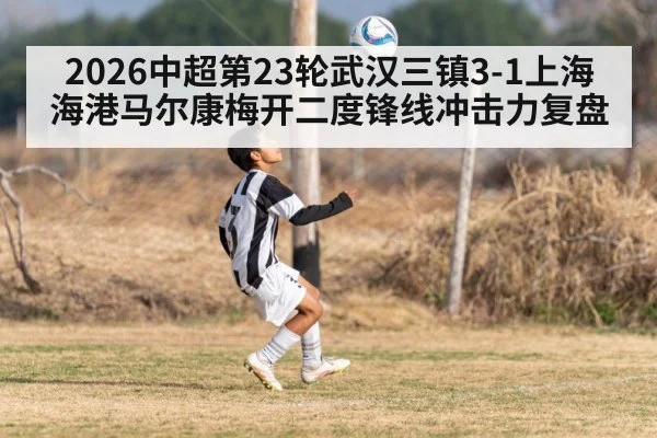 2026中超第23轮武汉三镇3-1上海海港马尔康梅开二度锋线冲击力复盘